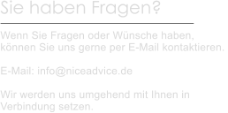 Sie haben Fragen?  Wenn Sie Fragen oder Wünsche haben, können Sie uns gerne per E-Mail kontaktieren.   E-Mail: info@niceadvice.de  Wir werden uns umgehend mit Ihnen in Verbindung setzen.